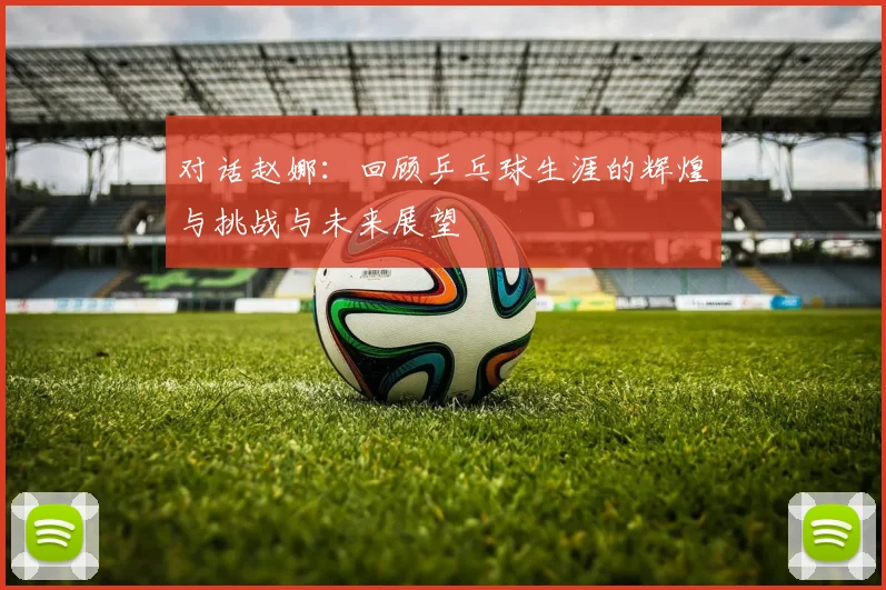 对话赵娜：回顾乒乓球生涯的辉煌与挑战与未来展望