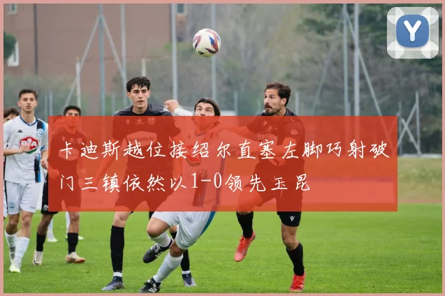 卡迪斯越位接绍尔直塞左脚巧射破门三镇依然以1-0领先玉昆