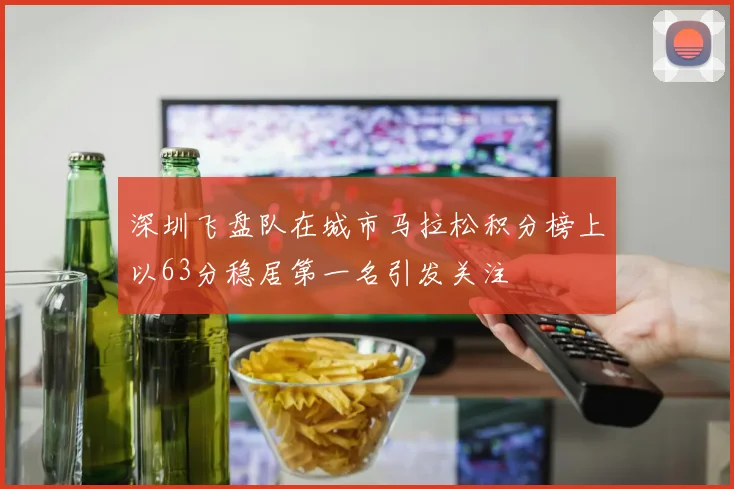 深圳飞盘队在城市马拉松积分榜上以63分稳居第一名引发关注