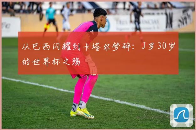 从巴西闪耀到卡塔尔梦碎：J罗30岁的世界杯之殇
