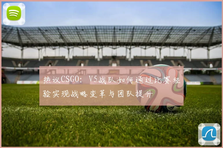 热议CSGO：V5战队如何通过比赛经验实现战略变革与团队提升
