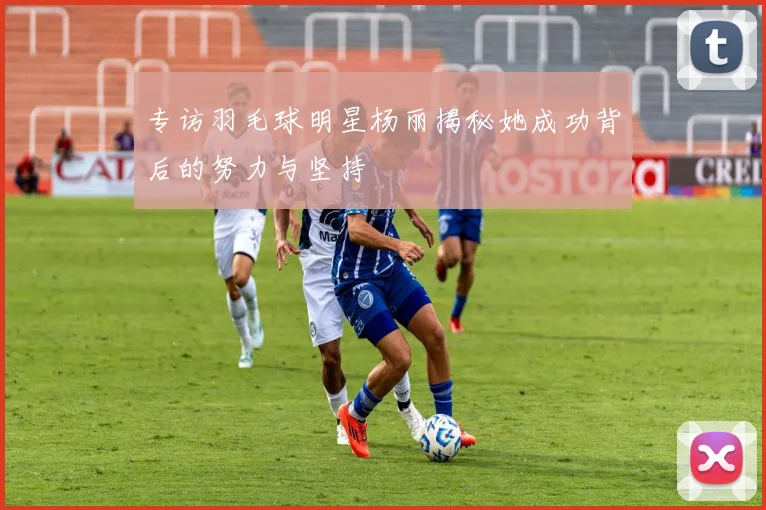 专访羽毛球明星杨丽揭秘她成功背后的努力与坚持