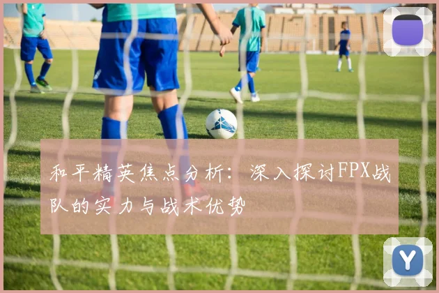 和平精英焦点分析：深入探讨FPX战队的实力与战术优势