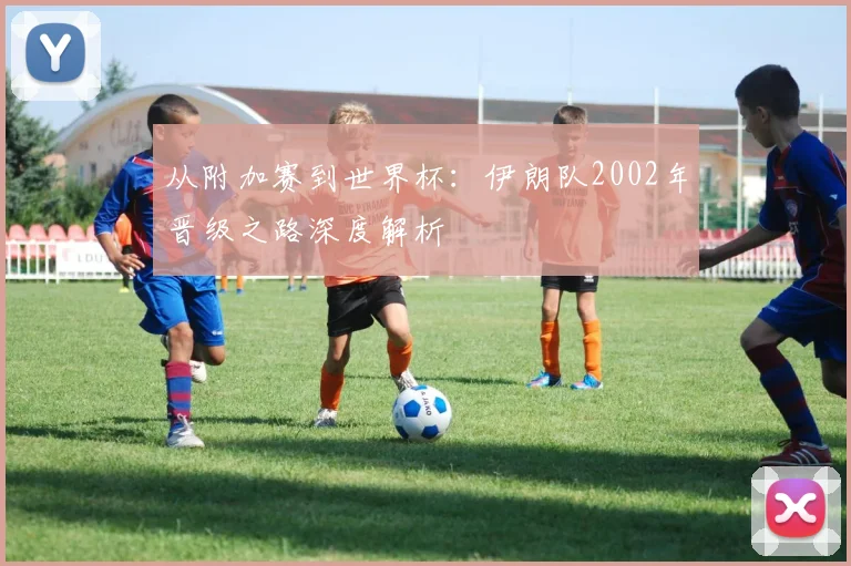 从附加赛到世界杯：伊朗队2002年晋级之路深度解析