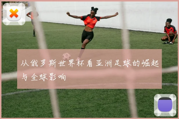 从俄罗斯世界杯看亚洲足球的崛起与全球影响