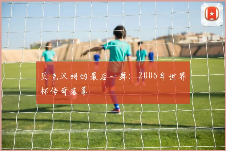 贝克汉姆的最后一舞：2006年世界杯传奇落幕