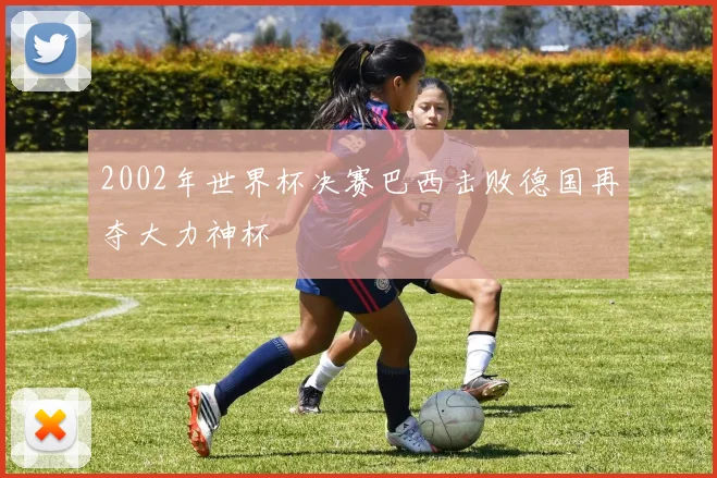 2002年世界杯决赛巴西击败德国再夺大力神杯